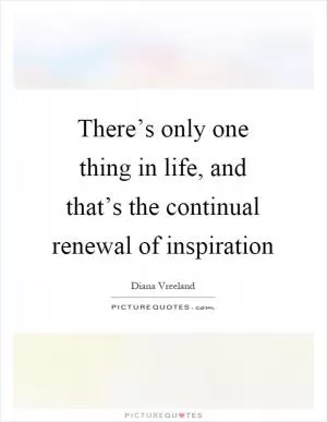 There’s only one thing in life, and that’s the continual renewal of inspiration Picture Quote #1