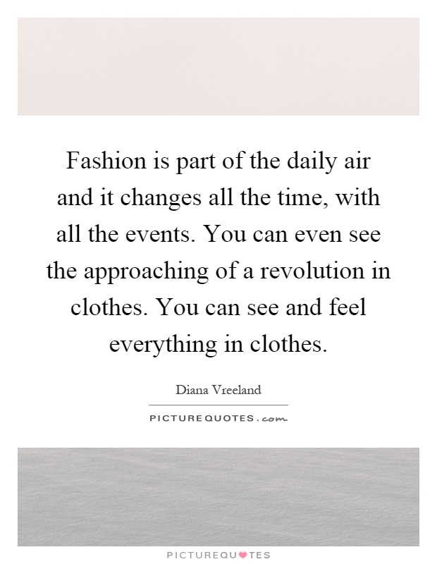 Fashion is part of the daily air and it changes all the time, with all the events. You can even see the approaching of a revolution in clothes. You can see and feel everything in clothes Picture Quote #1