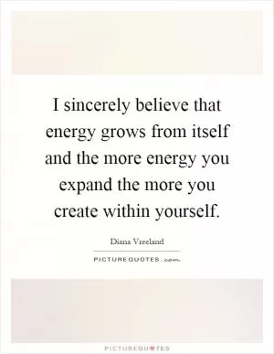 I sincerely believe that energy grows from itself and the more energy you expand the more you create within yourself Picture Quote #1