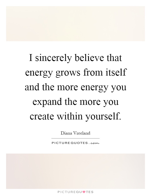 I sincerely believe that energy grows from itself and the more energy you expand the more you create within yourself Picture Quote #1