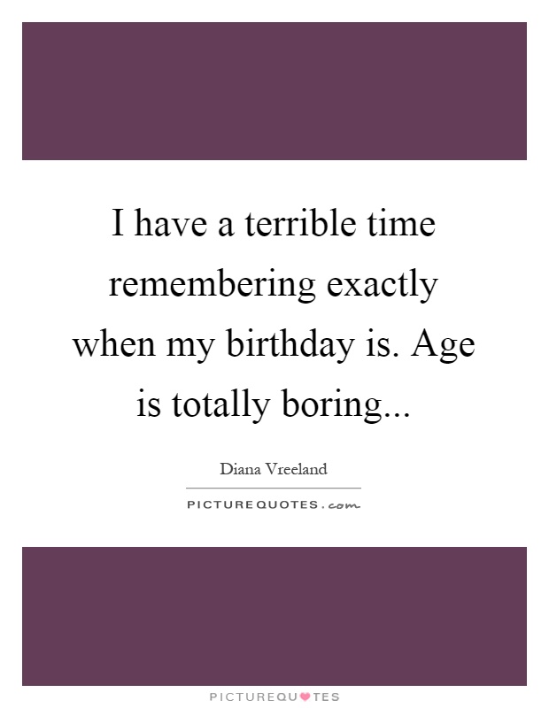 I have a terrible time remembering exactly when my birthday is. Age is totally boring Picture Quote #1