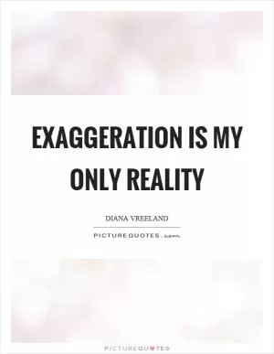 Exaggeration is my only reality Picture Quote #1