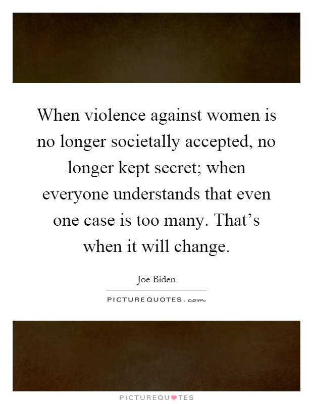 When violence against women is no longer societally accepted, no longer kept secret; when everyone understands that even one case is too many. That's when it will change Picture Quote #1