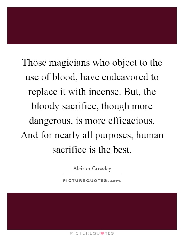 Those magicians who object to the use of blood, have endeavored to replace it with incense. But, the bloody sacrifice, though more dangerous, is more efficacious. And for nearly all purposes, human sacrifice is the best Picture Quote #1