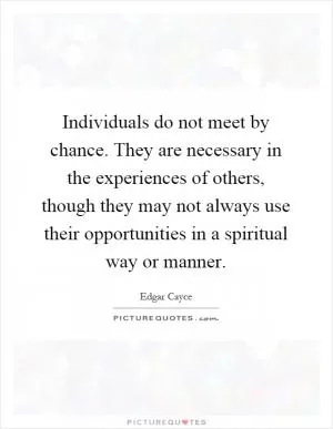 Individuals do not meet by chance. They are necessary in the experiences of others, though they may not always use their opportunities in a spiritual way or manner Picture Quote #1