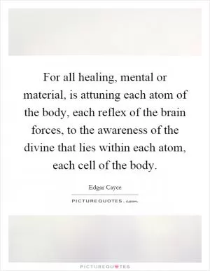 For all healing, mental or material, is attuning each atom of the body, each reflex of the brain forces, to the awareness of the divine that lies within each atom, each cell of the body Picture Quote #1