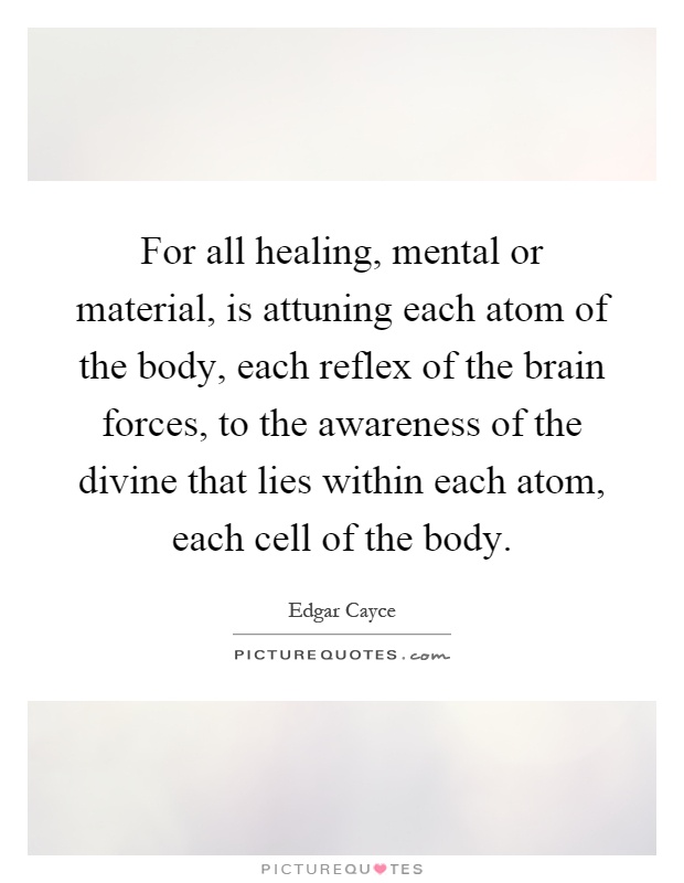 For all healing, mental or material, is attuning each atom of the body, each reflex of the brain forces, to the awareness of the divine that lies within each atom, each cell of the body Picture Quote #1