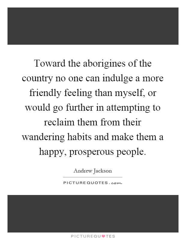 Toward the aborigines of the country no one can indulge a more friendly feeling than myself, or would go further in attempting to reclaim them from their wandering habits and make them a happy, prosperous people Picture Quote #1