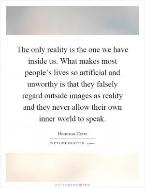 The only reality is the one we have inside us. What makes most people’s lives so artificial and unworthy is that they falsely regard outside images as reality and they never allow their own inner world to speak Picture Quote #1