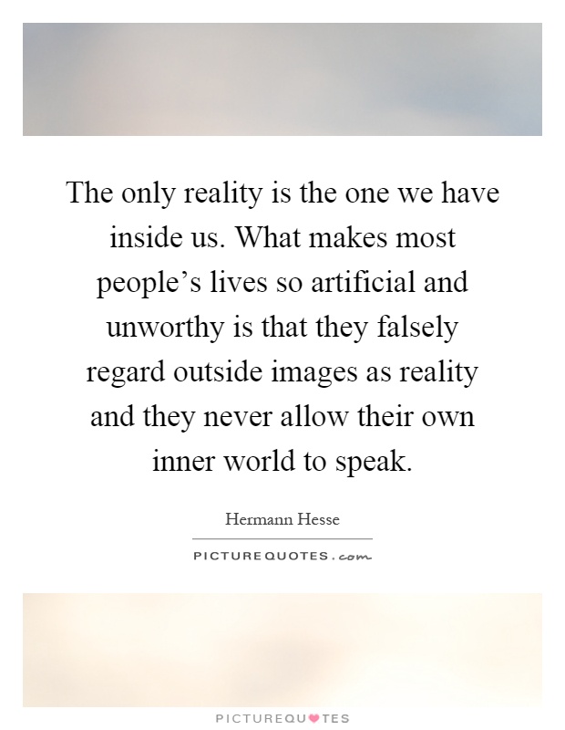 The only reality is the one we have inside us. What makes most people's lives so artificial and unworthy is that they falsely regard outside images as reality and they never allow their own inner world to speak Picture Quote #1