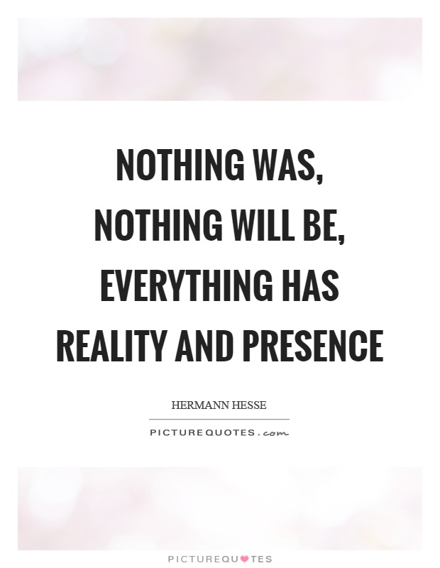 Nothing was, nothing will be, everything has reality and presence ...