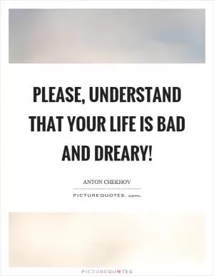 Please, understand that your life is bad and dreary! Picture Quote #1