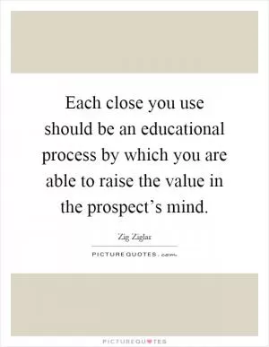 Each close you use should be an educational process by which you are able to raise the value in the prospect’s mind Picture Quote #1