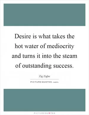 Desire is what takes the hot water of mediocrity and turns it into the steam of outstanding success Picture Quote #1