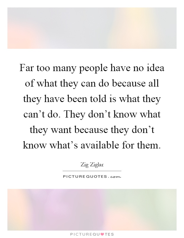 Far too many people have no idea of what they can do because all they have been told is what they can't do. They don't know what they want because they don't know what's available for them Picture Quote #1