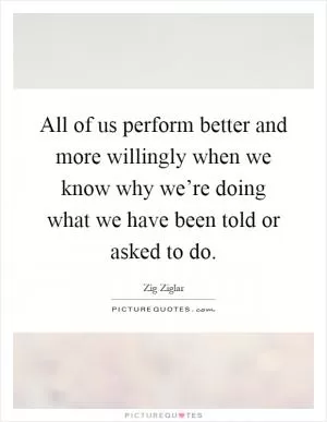 All of us perform better and more willingly when we know why we’re doing what we have been told or asked to do Picture Quote #1