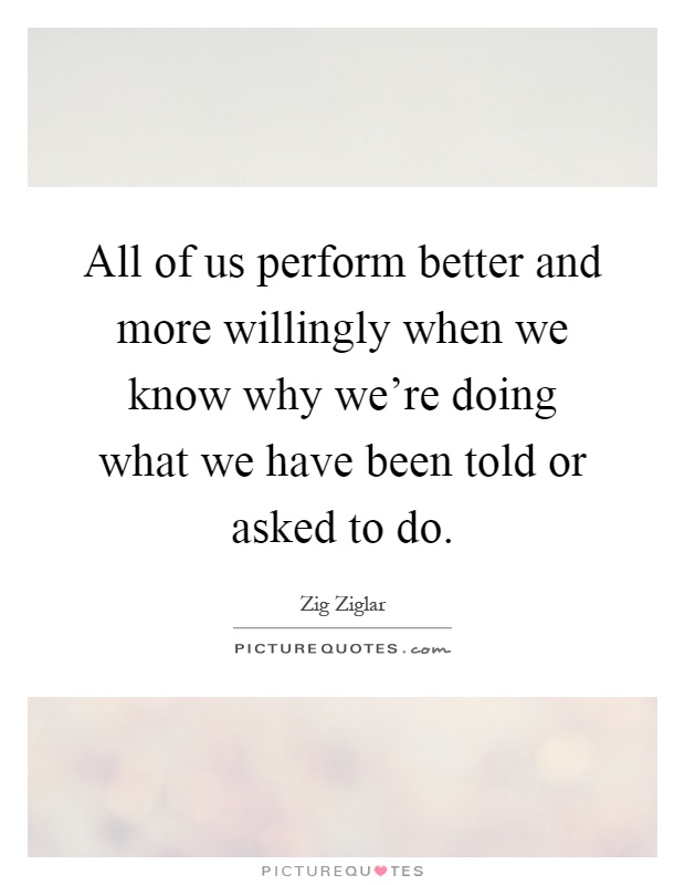 All of us perform better and more willingly when we know why we're doing what we have been told or asked to do Picture Quote #1