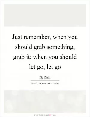 Just remember, when you should grab something, grab it; when you should let go, let go Picture Quote #1