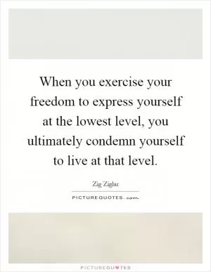 When you exercise your freedom to express yourself at the lowest level, you ultimately condemn yourself to live at that level Picture Quote #1
