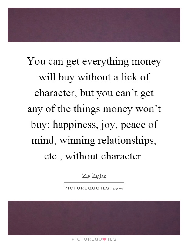 You can get everything money will buy without a lick of character, but you can't get any of the things money won't buy: happiness, joy, peace of mind, winning relationships, etc., without character Picture Quote #1