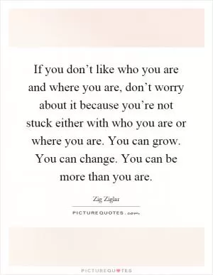 If you don’t like who you are and where you are, don’t worry about it because you’re not stuck either with who you are or where you are. You can grow. You can change. You can be more than you are Picture Quote #1