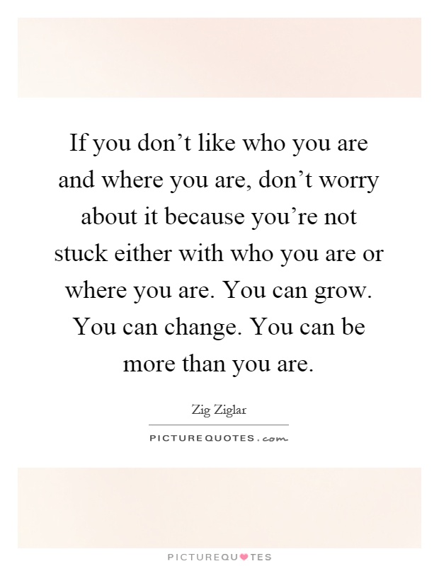 If you don't like who you are and where you are, don't worry about it because you're not stuck either with who you are or where you are. You can grow. You can change. You can be more than you are Picture Quote #1