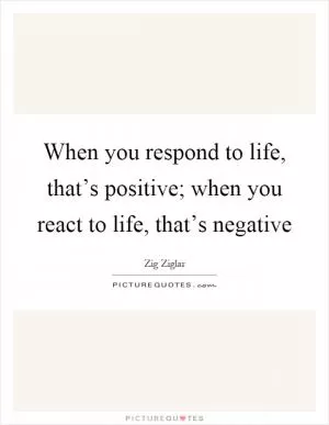 When you respond to life, that’s positive; when you react to life, that’s negative Picture Quote #1