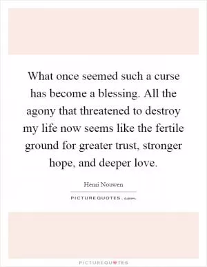What once seemed such a curse has become a blessing. All the agony that threatened to destroy my life now seems like the fertile ground for greater trust, stronger hope, and deeper love Picture Quote #1