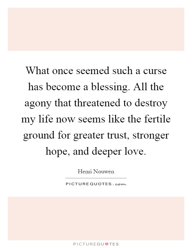 What once seemed such a curse has become a blessing. All the agony that threatened to destroy my life now seems like the fertile ground for greater trust, stronger hope, and deeper love Picture Quote #1