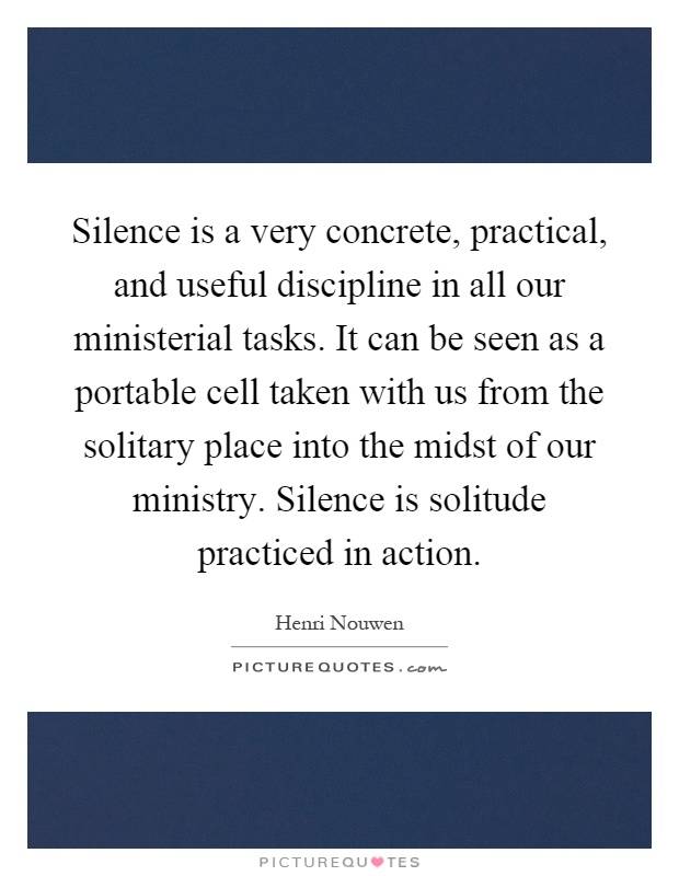 Silence is a very concrete, practical, and useful discipline in all our ministerial tasks. It can be seen as a portable cell taken with us from the solitary place into the midst of our ministry. Silence is solitude practiced in action Picture Quote #1