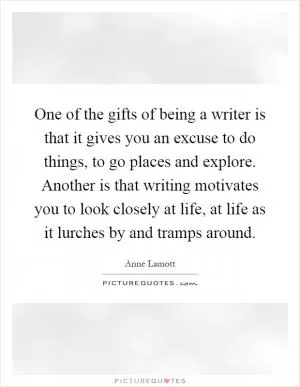 One of the gifts of being a writer is that it gives you an excuse to do things, to go places and explore. Another is that writing motivates you to look closely at life, at life as it lurches by and tramps around Picture Quote #1