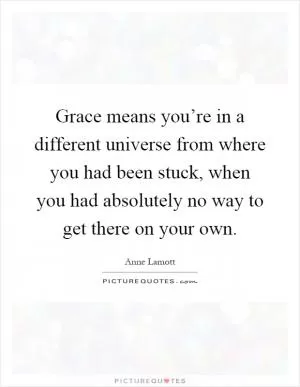 Grace means you’re in a different universe from where you had been stuck, when you had absolutely no way to get there on your own Picture Quote #1
