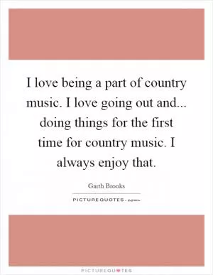 I love being a part of country music. I love going out and... doing things for the first time for country music. I always enjoy that Picture Quote #1