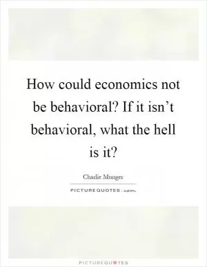 How could economics not be behavioral? If it isn’t behavioral, what the hell is it? Picture Quote #1