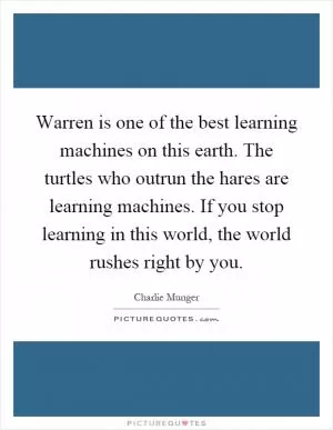 Warren is one of the best learning machines on this earth. The turtles who outrun the hares are learning machines. If you stop learning in this world, the world rushes right by you Picture Quote #1