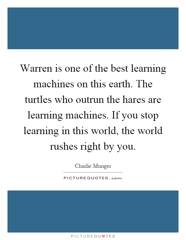 Warren is one of the best learning machines on this earth. The turtles who outrun the hares are learning machines. If you stop learning in this world, the world rushes right by you Picture Quote #1