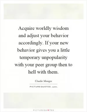 Acquire worldly wisdom and adjust your behavior accordingly. If your new behavior gives you a little temporary unpopularity with your peer group then to hell with them Picture Quote #1