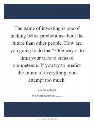 The game of investing is one of making better predictions about the future than other people. How are you going to do that? One way is to limit your tries to areas of competence. If you try to predict the future of everything, you attempt too much Picture Quote #1
