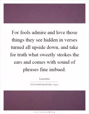 For fools admire and love those things they see hidden in verses turned all upside down, and take for truth what sweetly strokes the ears and comes with sound of phrases fine imbued Picture Quote #1