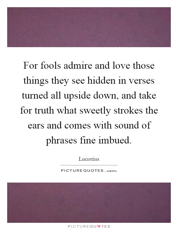 For fools admire and love those things they see hidden in verses turned all upside down, and take for truth what sweetly strokes the ears and comes with sound of phrases fine imbued Picture Quote #1