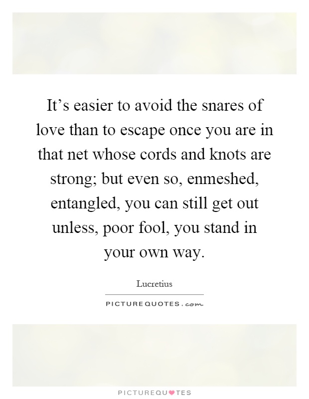 It's easier to avoid the snares of love than to escape once you are in that net whose cords and knots are strong; but even so, enmeshed, entangled, you can still get out unless, poor fool, you stand in your own way Picture Quote #1