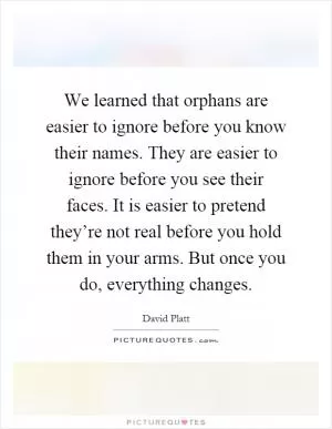 We learned that orphans are easier to ignore before you know their names. They are easier to ignore before you see their faces. It is easier to pretend they’re not real before you hold them in your arms. But once you do, everything changes Picture Quote #1