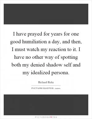 I have prayed for years for one good humiliation a day, and then, I must watch my reaction to it. I have no other way of spotting both my denied shadow self and my idealized persona Picture Quote #1