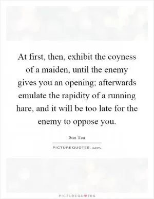 At first, then, exhibit the coyness of a maiden, until the enemy gives you an opening; afterwards emulate the rapidity of a running hare, and it will be too late for the enemy to oppose you Picture Quote #1