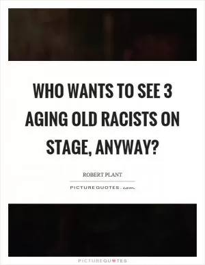 Who wants to see 3 aging old racists on stage, anyway? Picture Quote #1