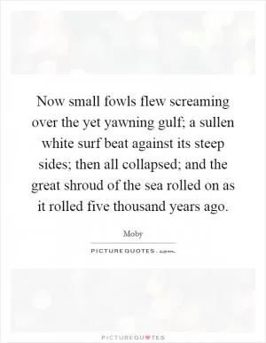 Now small fowls flew screaming over the yet yawning gulf; a sullen white surf beat against its steep sides; then all collapsed; and the great shroud of the sea rolled on as it rolled five thousand years ago Picture Quote #1