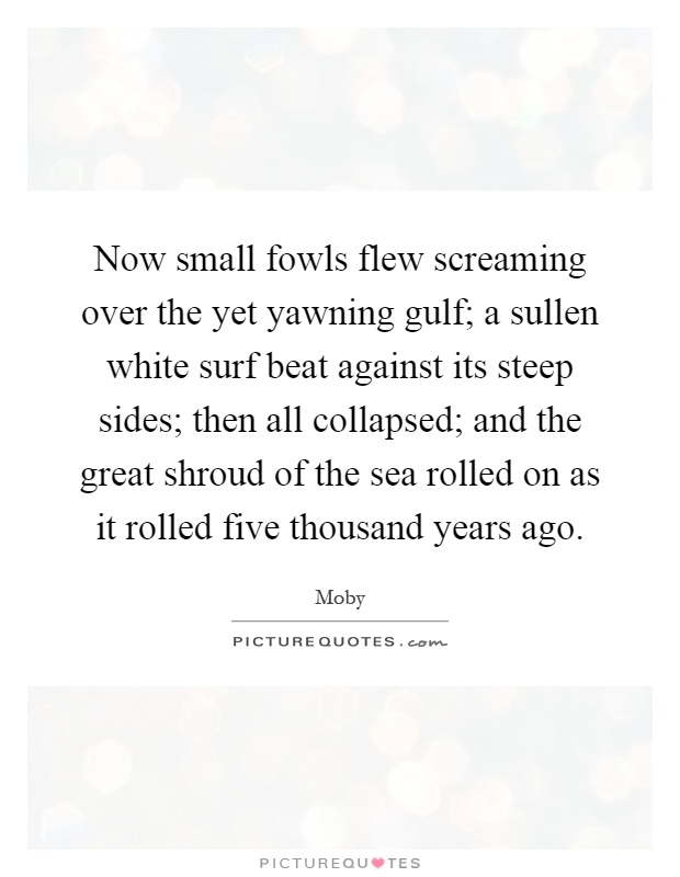 Now small fowls flew screaming over the yet yawning gulf; a sullen white surf beat against its steep sides; then all collapsed; and the great shroud of the sea rolled on as it rolled five thousand years ago Picture Quote #1