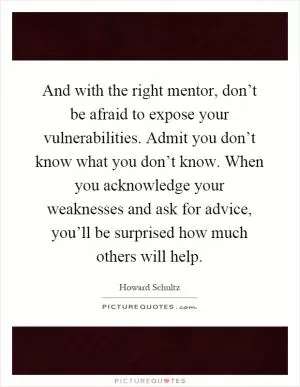 And with the right mentor, don’t be afraid to expose your vulnerabilities. Admit you don’t know what you don’t know. When you acknowledge your weaknesses and ask for advice, you’ll be surprised how much others will help Picture Quote #1
