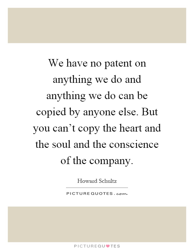 We have no patent on anything we do and anything we do can be copied by anyone else. But you can't copy the heart and the soul and the conscience of the company Picture Quote #1
