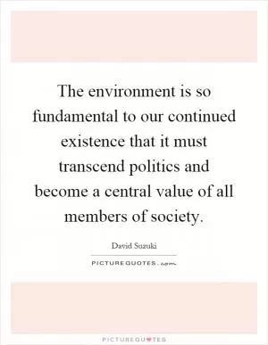 The environment is so fundamental to our continued existence that it must transcend politics and become a central value of all members of society Picture Quote #1